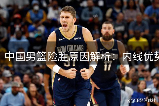 中国男篮险胜原因解析：内线优势与关键执行力的博弈