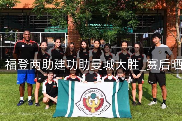 福登两助建功助曼城大胜 赛后晒照宣告王者归来