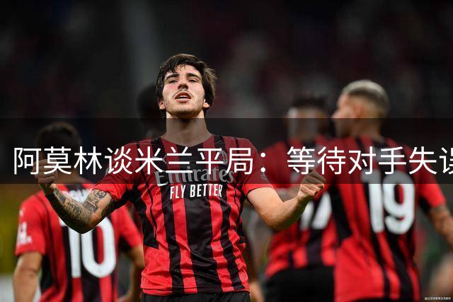 阿莫林谈米兰平局：等待对手失误非我风格 西塞仍需时间成长